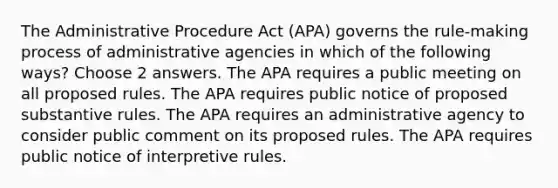 The Administrative Procedure Act (APA) governs the rule-making process of administrative agencies in which of the following ways? Choose 2 answers. The APA requires a public meeting on all proposed rules. The APA requires public notice of proposed substantive rules. The APA requires an administrative agency to consider public comment on its proposed rules. The APA requires public notice of interpretive rules.