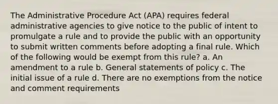 The Administrative Procedure Act (APA) requires federal administrative agencies to give notice to the public of intent to promulgate a rule and to provide the public with an opportunity to submit written comments before adopting a final rule. Which of the following would be exempt from this rule? a. An amendment to a rule b. General statements of policy c. The initial issue of a rule d. There are no exemptions from the notice and comment requirements