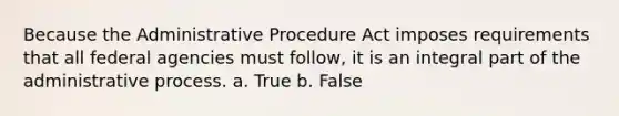 Because the Administrative Procedure Act imposes requirements that all federal agencies must follow, it is an integral part of the administrative process. a. True b. False