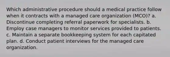 Which administrative procedure should a medical practice follow when it contracts with a managed care organization (MCO)? a. Discontinue completing referral paperwork for specialists. b. Employ case managers to monitor services provided to patients. c. Maintain a separate bookkeeping system for each capitated plan. d. Conduct patient interviews for the managed care organization.