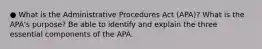 ● What is the Administrative Procedures Act (APA)? What is the APA's purpose? Be able to identify and explain the three essential components of the APA.