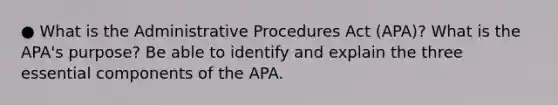 ● What is the Administrative Procedures Act (APA)? What is the APA's purpose? Be able to identify and explain the three essential components of the APA.