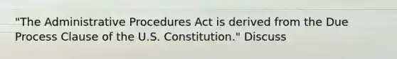 "The Administrative Procedures Act is derived from the Due Process Clause of the U.S. Constitution." Discuss