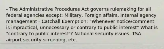 - The Administrative Procedures Act governs rulemaking for all federal agencies except: Military, Foreign affairs, Internal agency management - Catchall Exemption: "Whenever notice/comment is impractical, unnecessary or contrary to public interest" What is "contrary to public interest"? National security issues. TSA airport security screening, etc.