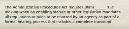 The Administrative Procedures Act requires Blank______ rule making when an enabling statute or other legislation mandates all regulations or rules to be enacted by an agency as part of a formal hearing process that includes a complete transcript.