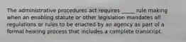 The administrative procedures act requires _____ rule making when an enabling statute or other legislation mandates all regulations or rules to be enacted by an agency as part of a formal hearing process that includes a complete transcript.