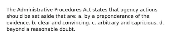 The Administrative Procedures Act states that agency actions should be set aside that are: a. by a preponderance of the evidence. b. clear and convincing. c. arbitrary and capricious. d. beyond a reasonable doubt.