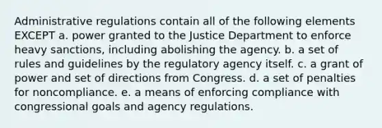 Administrative regulations contain all of the following elements EXCEPT a. power granted to the Justice Department to enforce heavy sanctions, including abolishing the agency. b. a set of rules and guidelines by the regulatory agency itself. c. a grant of power and set of directions from Congress. d. a set of penalties for noncompliance. e. a means of enforcing compliance with congressional goals and agency regulations.