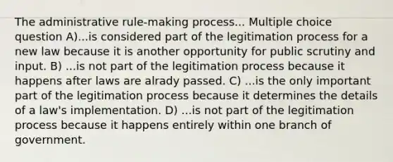 The administrative rule-making process... Multiple choice question A)...is considered part of the legitimation process for a new law because it is another opportunity for public scrutiny and input. B) ...is not part of the legitimation process because it happens after laws are alrady passed. C) ...is the only important part of the legitimation process because it determines the details of a law's implementation. D) ...is not part of the legitimation process because it happens entirely within one branch of government.