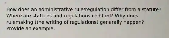 How does an administrative rule/regulation differ from a statute? Where are statutes and regulations codified? Why does rulemaking (the writing of regulations) generally happen? Provide an example.