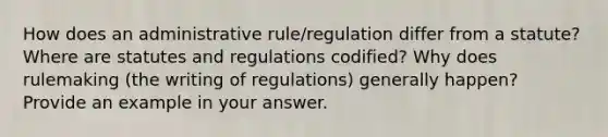 How does an administrative rule/regulation differ from a statute? Where are statutes and regulations codified? Why does rulemaking (the writing of regulations) generally happen? Provide an example in your answer.