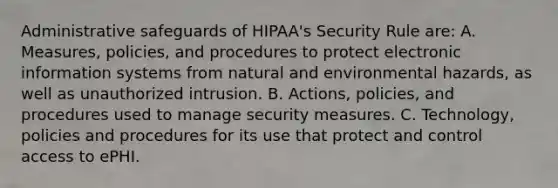 Administrative safeguards of HIPAA's Security Rule are: A. Measures, policies, and procedures to protect electronic information systems from natural and environmental hazards, as well as unauthorized intrusion. B. Actions, policies, and procedures used to manage security measures. C. Technology, policies and procedures for its use that protect and control access to ePHI.