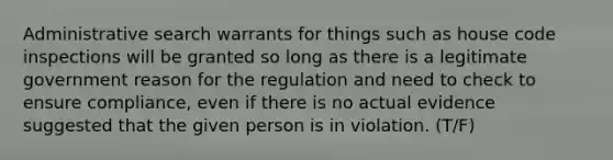 Administrative search warrants for things such as house code inspections will be granted so long as there is a legitimate government reason for the regulation and need to check to ensure compliance, even if there is no actual evidence suggested that the given person is in violation. (T/F)