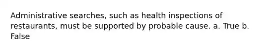 Administrative searches, such as health inspections of restaurants, must be supported by probable cause. a. True b. False