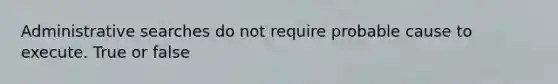 Administrative searches do not require probable cause to execute. True or false