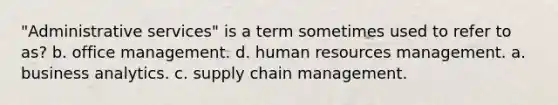 "Administrative services" is a term sometimes used to refer to as? b. office management. d. human resources management. a. business analytics. c. supply chain management.