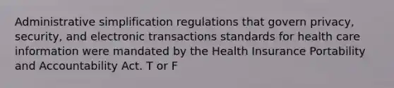 Administrative simplification regulations that govern privacy, security, and electronic transactions standards for health care information were mandated by the Health Insurance Portability and Accountability Act. T or F