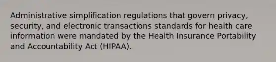 Administrative simplification regulations that govern privacy, security, and electronic transactions standards for health care information were mandated by the Health Insurance Portability and Accountability Act (HIPAA).