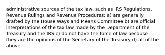 administrative sources of the tax law, such as IRS Regulations, Revenue Rulings and Revenue Procedures: a) are generally drafted by the House Ways and Means Committee b) are official interpretations of the tax law made by the Department of the Treasury and the IRS c) do not have the force of law because they are the opinions of the Secretary of the Treasury d) all of the above