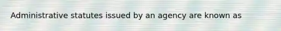 Administrative statutes issued by an agency are known as