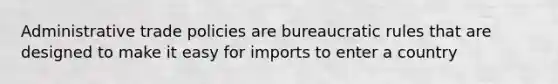 Administrative trade policies are bureaucratic rules that are designed to make it easy for imports to enter a country