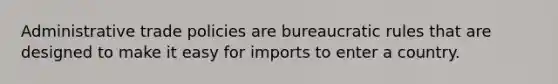 Administrative trade policies are bureaucratic rules that are designed to make it easy for imports to enter a country.