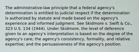 The administrative-law principle that a federal agency's determination is entitled to judicial respect if the determination is authorized by statute and made based on the agency's experience and informed judgment. See Skidmore v. Swift & Co., 323 U.S. 134 (1944). Under Skidmore, the level of deference given to an agency's interpretation is based on the degree of the agency's care; the agency's consistency, formality, and relative expertise; and the persuasiveness of the agency's position.