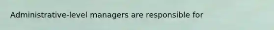 Administrative-level managers are responsible for