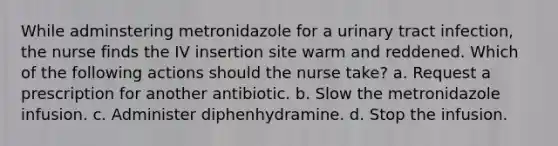 While adminstering metronidazole for a urinary tract infection, the nurse finds the IV insertion site warm and reddened. Which of the following actions should the nurse take? a. Request a prescription for another antibiotic. b. Slow the metronidazole infusion. c. Administer diphenhydramine. d. Stop the infusion.