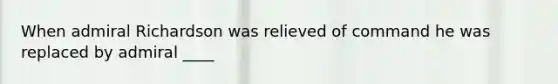 When admiral Richardson was relieved of command he was replaced by admiral ____