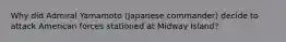 Why did Admiral Yamamoto (Japanese commander) decide to attack American forces stationed at Midway Island?