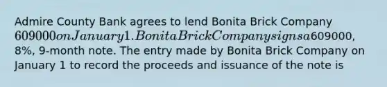 Admire County Bank agrees to lend Bonita Brick Company 609000 on January 1. Bonita Brick Company signs a609000, 8%, 9-month note. The entry made by Bonita Brick Company on January 1 to record the proceeds and issuance of the note is