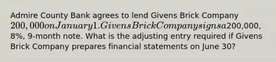 Admire County Bank agrees to lend Givens Brick Company 200,000 on January 1. Givens Brick Company signs a200,000, 8%, 9-month note. What is the adjusting entry required if Givens Brick Company prepares financial statements on June 30?