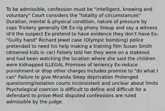 To be admissible, confession must be "intelligent, knowing and voluntary" Court considers the "totality of circumstances" Duration, mental & physical condition, nature of pressure by cops Trickery generally OK Ex-rig phony lineup and say a witness id'd the suspect Ex-pretend to have evidence they don't have Ex-"Guilty hand" Richard Jewel case (Olympic bombing) police pretended to need his help making a training film Susan Smith (drowned kids in car) Falsely told her they were on a stakeout and had been watching the location where she said the children were kidnapped ILLEGAL Promises of leniency Ex-reduce punishment or drop other charges Includes promise to "do what I can" Failure to give Miranda Sleep deprivation Prolonged questioning/isolation courts inconsistent and unclear about limits Psychological coercion is difficult to define and difficult for a defendant to prove-Most disputed confessions are ruled admissible by the judge.