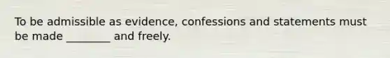 To be admissible as evidence, confessions and statements must be made ________ and freely.