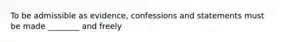 To be admissible as evidence, confessions and statements must be made ________ and freely