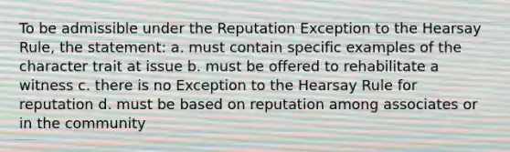 To be admissible under the Reputation Exception to the Hearsay Rule, the statement: a. must contain specific examples of the character trait at issue b. must be offered to rehabilitate a witness c. there is no Exception to the Hearsay Rule for reputation d. must be based on reputation among associates or in the community