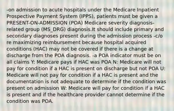 -on admission to acute hospitals under the Medicare Inpatient Prospective Payment System (IPPS), patients must be given a PRESENT-ON-ADMISSION (POA) Medicare severity diagnosis-related group (MS_DRG) diagnosis.It should include primary and secondary diagnoses present during the admission process -c/o re maximizing reimbursement because hospital acquired conditions (HAC) may not be covered if there is a change at discharge from the POA diagnosis. -a POA indicator must be on all claims Y: Medicare pays if HAC was POA N: Medicare will not pay for condition if a HAC is present on discharge but not POA U: Medicare will not pay for condition if a HAC is present and the documentation is not adequate to determine if the condition was present on admission W: Medicare will pay for condition if a HAC is present and if the healthcare provider cannot determine if the condition was POA.