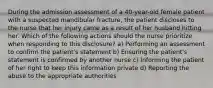 During the admission assessment of a 40-year-old female patient with a suspected mandibular fracture, the patient discloses to the nurse that her injury came as a result of her husband hitting her. Which of the following actions should the nurse prioritize when responding to this disclosure? a) Performing an assessment to confirm the patient's statement b) Ensuring the patient's statement is confirmed by another nurse c) Informing the patient of her right to keep this information private d) Reporting the abuse to the appropriate authorities