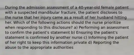 During the admission assessment of a 40-year-old female patient with a suspected mandibular fracture, the patient discloses to the nurse that her injury came as a result of her husband hitting her. Which of the following actions should the nurse prioritize when responding to this disclosure? a) Performing an assessment to confirm the patient's statement b) Ensuring the patient's statement is confirmed by another nurse c) Informing the patient of her right to keep this information private d) Reporting the abuse to the appropriate authorities