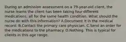 During an admission assessment on a 79-year-old client, the nurse learns the client has been taking four different medications, all for the same health condition. What should the nurse do with this information? A.Document it in the medical record. B.Contact the primary care physician. C.Send an order for the medications to the pharmacy. D.Nothing. This is typical for clients in this age range.