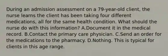 During an admission assessment on a 79-year-old client, the nurse learns the client has been taking four different medications, all for the same health condition. What should the nurse do with this information? A.Document it in the medical record. B.Contact the primary care physician. C.Send an order for the medications to the pharmacy. D.Nothing. This is typical for clients in this age range.