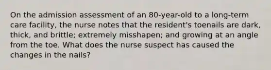 On the admission assessment of an 80-year-old to a long-term care facility, the nurse notes that the resident's toenails are dark, thick, and brittle; extremely misshapen; and growing at an angle from the toe. What does the nurse suspect has caused the changes in the nails?