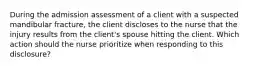 During the admission assessment of a client with a suspected mandibular fracture, the client discloses to the nurse that the injury results from the client's spouse hitting the client. Which action should the nurse prioritize when responding to this disclosure?