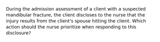 During the admission assessment of a client with a suspected mandibular fracture, the client discloses to the nurse that the injury results from the client's spouse hitting the client. Which action should the nurse prioritize when responding to this disclosure?