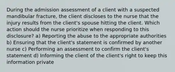 During the admission assessment of a client with a suspected mandibular fracture, the client discloses to the nurse that the injury results from the client's spouse hitting the client. Which action should the nurse prioritize when responding to this disclosure? a) Reporting the abuse to the appropriate authorities b) Ensuring that the client's statement is confirmed by another nurse c) Performing an assessment to confirm the client's statement d) Informing the client of the client's right to keep this information private