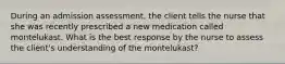 During an admission assessment, the client tells the nurse that she was recently prescribed a new medication called montelukast. What is the best response by the nurse to assess the client's understanding of the montelukast?