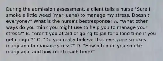 During the admission​ assessment, a client tells a nurse​ "Sure I smoke a little weed​ (marijuana) to manage my stress.​ Doesn't everyone?" What is the​ nurse's best​response? A. ​"What other ways do you think you might use to help you to manage your​ stress?" B. ​"Aren't you afraid of going to jail for a long time if you get​ caught?" C. ​"Do you really believe that everyone smokes marijuana to manage​ stress?" D. ​"How often do you smoke​ marijuana, and how much each​ time?"