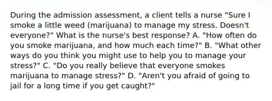 During the admission​ assessment, a client tells a nurse​ "Sure I smoke a little weed​ (marijuana) to manage my stress.​ Doesn't everyone?" What is the​ nurse's best​ response? A. ​"How often do you smoke​ marijuana, and how much each​ time?" B. ​"What other ways do you think you might use to help you to manage your​ stress?" C. ​"Do you really believe that everyone smokes marijuana to manage​ stress?" D. ​"Aren't you afraid of going to jail for a long time if you get​ caught?"