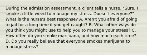 During the admission assessment, a client tells a nurse, "Sure, I smoke a little weed to manage my stress. Doesn't everyone?" What is the nurse's best response? A. Aren't you afraid of going to jail for a long time if you get caught? B. What other ways do you think you might use to help you to manage your stress? C. How often do you smoke marijuana, and how much each time? D. Do you really believe that everyone smokes marijuana to manage stress?